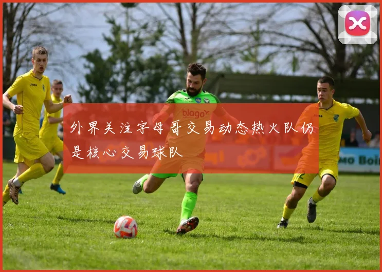 外界关注字母哥交易动态热火队仍是核心交易球队