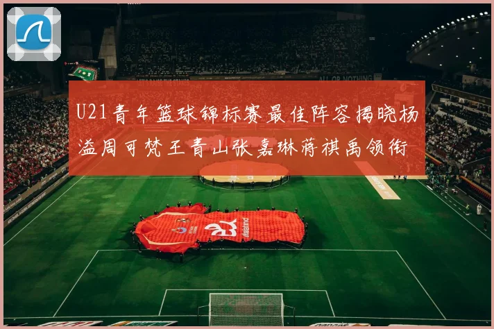 U21青年篮球锦标赛最佳阵容揭晓杨溢周可梵王青山张嘉琳蒋祺禹领衔出战