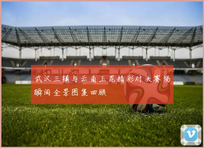 武汉三镇与云南玉昆精彩对决赛场瞬间全景图集回顾