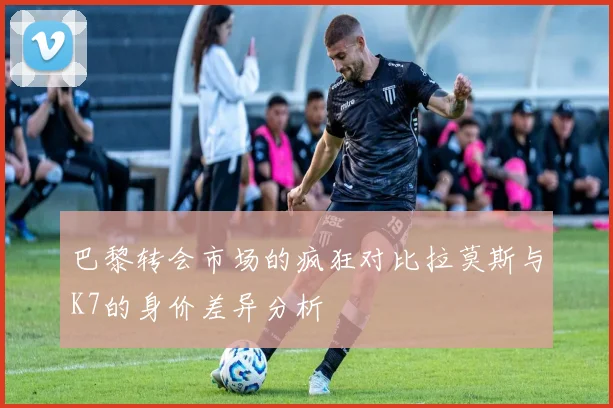 巴黎转会市场的疯狂对比拉莫斯与K7的身价差异分析