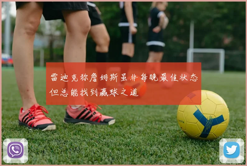 雷迪克称詹姆斯虽非每晚最佳状态但总能找到赢球之道