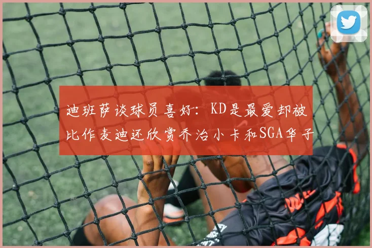 迪班萨谈球员喜好：KD是最爱却被比作麦迪还欣赏乔治小卡和SGA华子