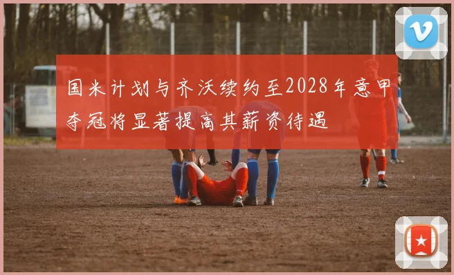 国米计划与齐沃续约至2028年意甲夺冠将显著提高其薪资待遇