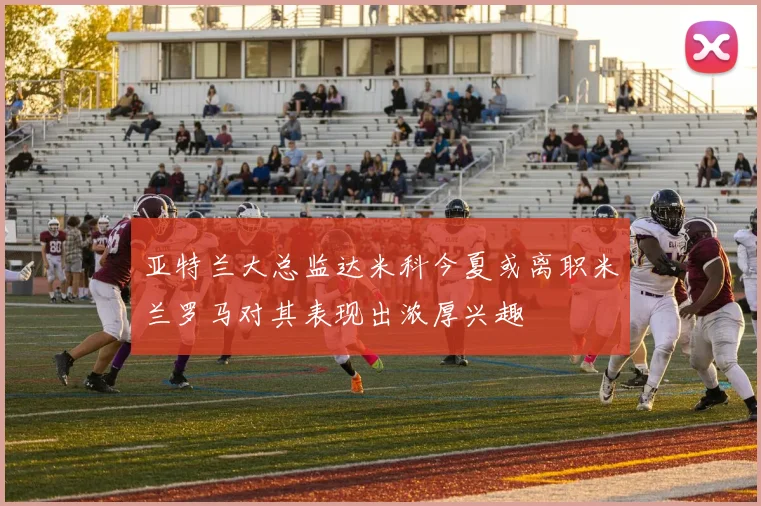 亚特兰大总监达米科今夏或离职米兰罗马对其表现出浓厚兴趣