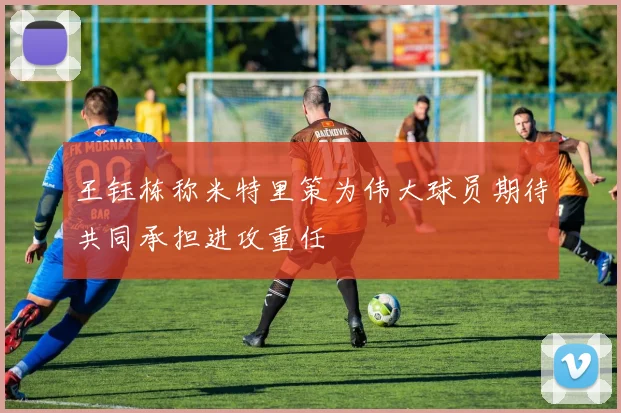 王钰栋称米特里策为伟大球员期待共同承担进攻重任