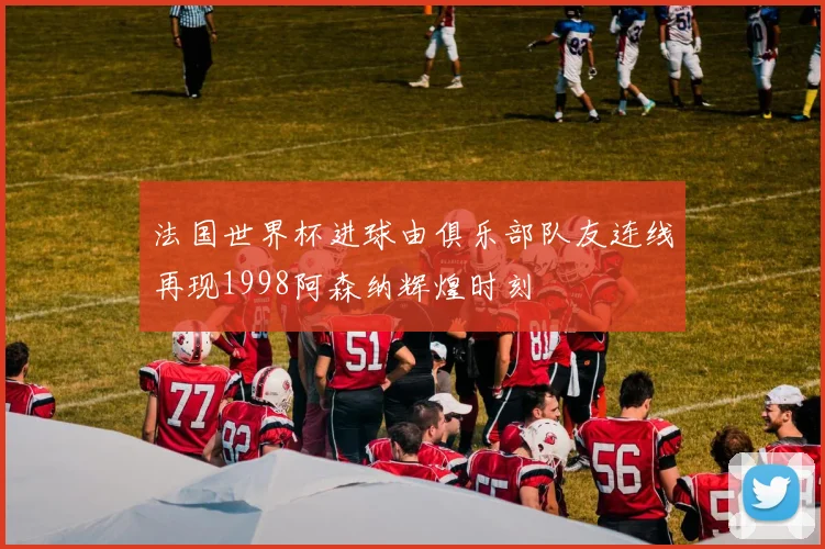 法国世界杯进球由俱乐部队友连线再现1998阿森纳辉煌时刻