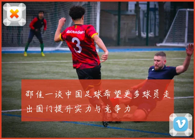 邵佳一谈中国足球希望更多球员走出国门提升实力与竞争力
