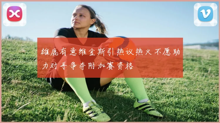 雄鹿有意维金斯引热议热火不愿助力对手争夺附加赛资格