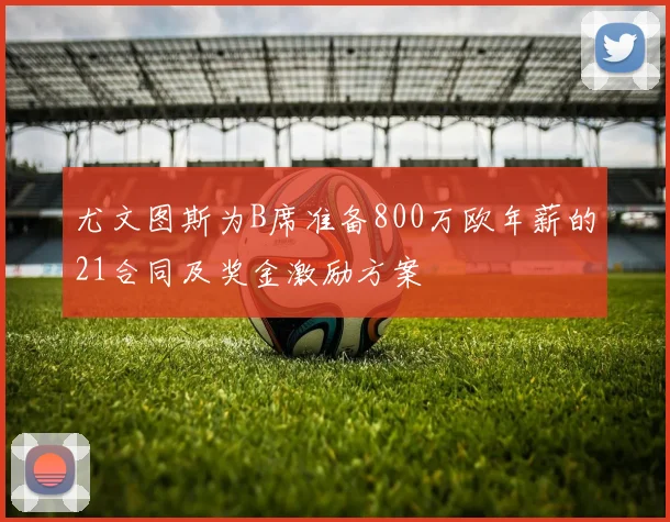 尤文图斯为B席准备800万欧年薪的21合同及奖金激励方案