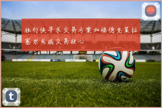 独行侠寻求交易方案加福德克莱拉塞尔或成交易核心