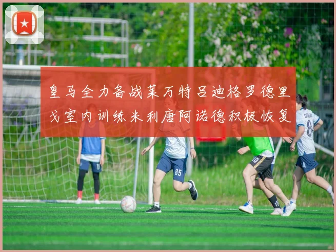 皇马全力备战莱万特吕迪格罗德里戈室内训练米利唐阿诺德积极恢复状态