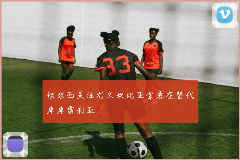 切尔西关注尤文坎比亚索意在替代库库雷利亚