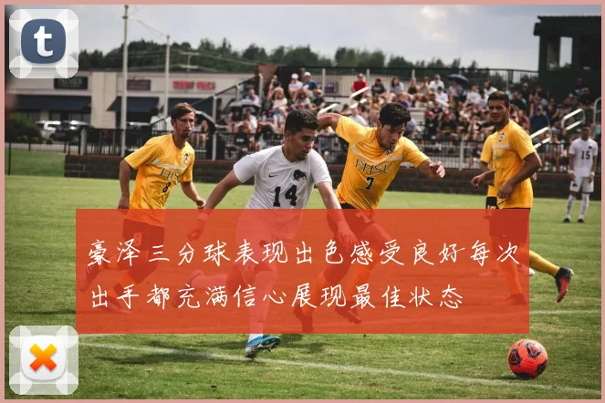 豪泽三分球表现出色感受良好每次出手都充满信心展现最佳状态