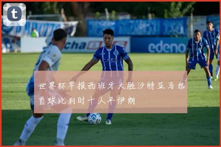 世界杯早报西班牙大胜沙特亚马尔首球比利时十人平伊朗